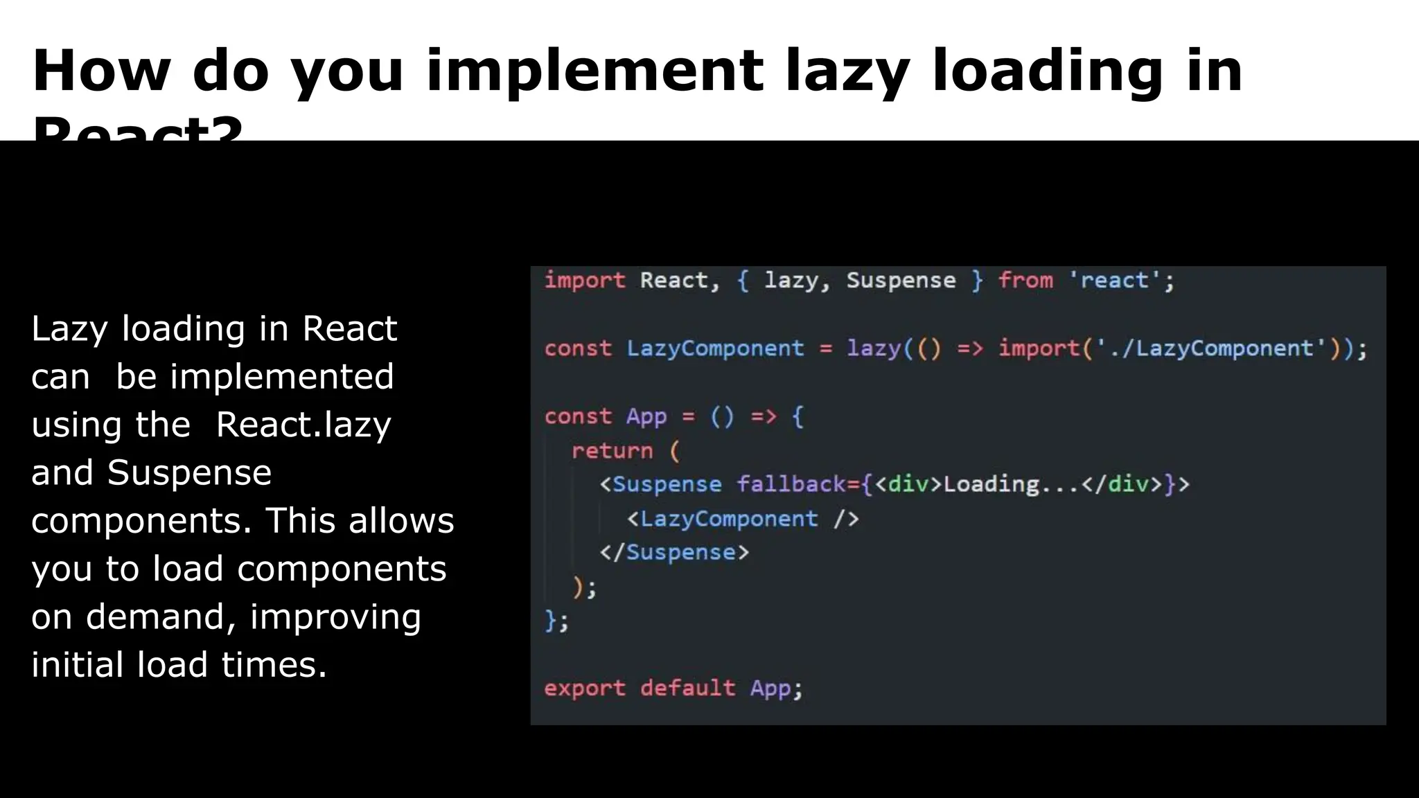 How do you implement lazy loading in
React?
Lazy loading in React
can be implemented
using the React.lazy
and Suspense
components. This allows
you to load components
on demand, improving
initial load times.
 