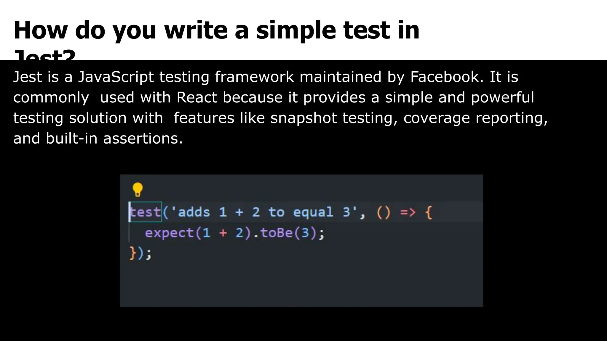 How do you write a simple test in
Jest?
Jest is a JavaScript testing framework maintained by Facebook. It is
commonly used with React because it provides a simple and powerful
testing solution with features like snapshot testing, coverage reporting,
and built-in assertions.
 