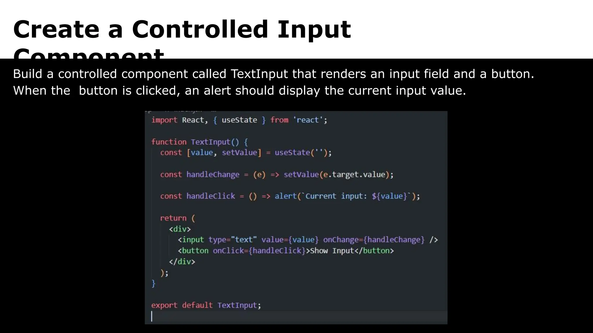 Create a Controlled Input
Component
Build a controlled component called TextInput that renders an input field and a button.
When the button is clicked, an alert should display the current input value.
 