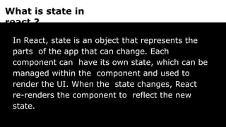 What is state in
react ?
In React, state is an object that represents the
parts of the app that can change. Each
component can have its own state, which can be
managed within the component and used to
render the UI. When the state changes, React
re-renders the component to reflect the new
state.
 