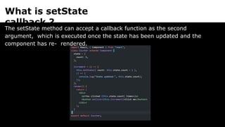 What is setState
callback ?
The setState method can accept a callback function as the second
argument, which is executed once the state has been updated and the
component has re- rendered.
 
