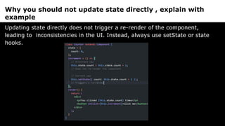 Why you should not update state directly , explain with
example
Updating state directly does not trigger a re-render of the component,
leading to inconsistencies in the UI. Instead, always use setState or state
hooks.
 