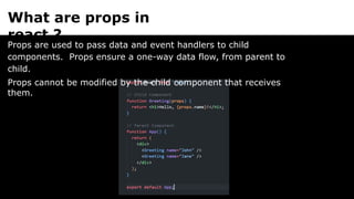 What are props in
react ?
Props are used to pass data and event handlers to child
components. Props ensure a one-way data flow, from parent to
child.
Props cannot be modified by the child component that receives
them.
 