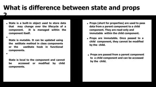 What is difference between state and props
?
State is a built-in object used to store data
that may change over the lifecycle of a
component. It is managed within the
component itself.
State is mutable. It can be updated using
the setState method in class components
or the useState hook in functional
components.
State is local to the component and cannot
be accessed or modified by child
components.
Props (short for properties) are used to pass
data from a parent component to a child
component. They are read-only and
immutable within the child component.
Props are immutable. Once passed to a
child component, they cannot be modified
by the child.
Props are passed from a parent component
to a child component and can be accessed
by the child.
 