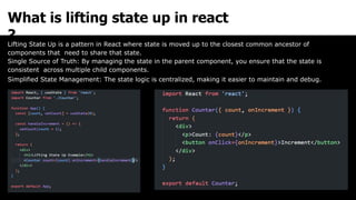 What is lifting state up in react
?
Lifting State Up is a pattern in React where state is moved up to the closest common ancestor of
components that need to share that state.
Single Source of Truth: By managing the state in the parent component, you ensure that the state is
consistent across multiple child components.
Simplified State Management: The state logic is centralized, making it easier to maintain and debug.
 