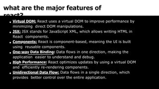 what are the major features of
react?
Virtual DOM: React uses a virtual DOM to improve performance by
minimizing direct DOM manipulations.
JSX: JSX stands for JavaScript XML, which allows writing HTML in
React components.
Components: React is component-based, meaning the UI is built
using reusable components.
One-way Data Binding: Data flows in one direction, making the
application easier to understand and debug.
High Performance: React optimizes updates by using a virtual DOM
and efficiently re-rendering components.
Unidirectional Data Flow: Data flows in a single direction, which
provides better control over the entire application.
 