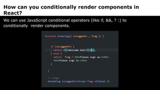 How can you conditionally render components in
React?
We can use JavaScript conditional operators (like if, &&, ? :) to
conditionally render components.
 