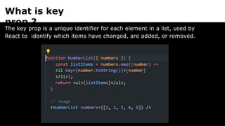 What is key
prop ?
The key prop is a unique identifier for each element in a list, used by
React to identify which items have changed, are added, or removed.
 