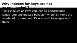 Why indexes for keys are not
recommended ?
Using indexes as keys can lead to performance
issues and unexpected behavior when list items are
reordered or removed. Keys should be unique and
stable.
 