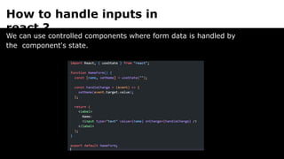 How to handle inputs in
react ?
We can use controlled components where form data is handled by
the component's state.
 