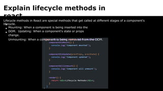 Explain lifecycle methods in
react
Lifecycle methods in React are special methods that get called at different stages of a component's
lifecycle.
Mounting: When a component is being inserted into the
DOM. Updating: When a component's state or props
change.
Unmounting: When a component is being removed from the DOM.
 