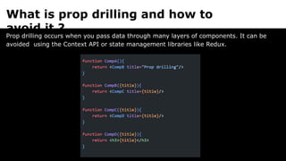 What is prop drilling and how to
avoid it ?
Prop drilling occurs when you pass data through many layers of components. It can be
avoided using the Context API or state management libraries like Redux.
 