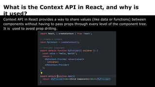 What is the Context API in React, and why is
it used?
Context API in React provides a way to share values (like data or functions) between
components without having to pass props through every level of the component tree.
It is used to avoid prop drilling.
 
