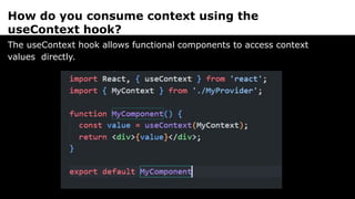 How do you consume context using the
useContext hook?
The useContext hook allows functional components to access context
values directly.
 