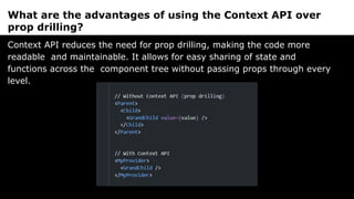 What are the advantages of using the Context API over
prop drilling?
Context API reduces the need for prop drilling, making the code more
readable and maintainable. It allows for easy sharing of state and
functions across the component tree without passing props through every
level.
 