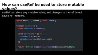 How can useRef be used to store mutable
values?
useRef can store any mutable value, and changes to the ref do not
cause re- renders.
 