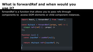 What is forwardRef and when would you
use it?
forwardRef is a function that allows you to pass refs through
components to access DOM elements or child component instances.
 