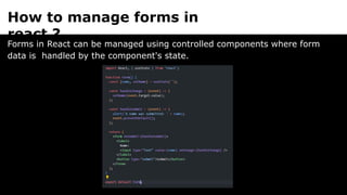 How to manage forms in
react ?
Forms in React can be managed using controlled components where form
data is handled by the component's state.
 