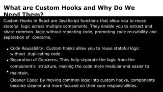 What are Custom Hooks and Why Do We
Need Them?
Custom Hooks in React are JavaScript functions that allow you to reuse
stateful logic across multiple components. They enable you to extract and
share common logic without repeating code, promoting code reusability and
separation of concerns.
Code Reusability: Custom hooks allow you to reuse stateful logic
without duplicating code.
Separation of Concerns: They help separate the logic from the
component's structure, making the code more modular and easier to
maintain.
Cleaner Code: By moving common logic into custom hooks, components
become cleaner and more focused on their core responsibilities.
 