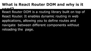 What is React Router DOM and why is it
used?
React Router DOM is a routing library built on top of
React Router. It enables dynamic routing in web
applications, allowing you to define routes and
navigate between different components without
reloading the page.
 