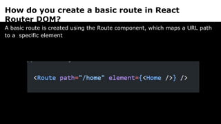 How do you create a basic route in React
Router DOM?
A basic route is created using the Route component, which maps a URL path
to a specific element
 