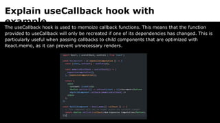 Explain useCallback hook with
example.
The useCallback hook is used to memoize callback functions. This means that the function
provided to useCallback will only be recreated if one of its dependencies has changed. This is
particularly useful when passing callbacks to child components that are optimized with
React.memo, as it can prevent unnecessary renders.
 