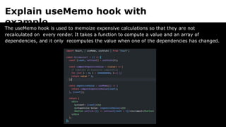 Explain useMemo hook with
example.
The useMemo hook is used to memoize expensive calculations so that they are not
recalculated on every render. It takes a function to compute a value and an array of
dependencies, and it only recomputes the value when one of the dependencies has changed.
 