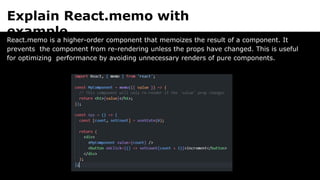 Explain React.memo with
example.
React.memo is a higher-order component that memoizes the result of a component. It
prevents the component from re-rendering unless the props have changed. This is useful
for optimizing performance by avoiding unnecessary renders of pure components.
 