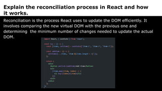 Explain the reconciliation process in React and how
it works.
Reconciliation is the process React uses to update the DOM efficiently. It
involves comparing the new virtual DOM with the previous one and
determining the minimum number of changes needed to update the actual
DOM.
 