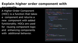 Explain higher order component with
example.
A Higher-Order Component
(HOC) is a function that takes
a component and returns a
new component with added
functionality. HOCs are used
for reusing component logic
and enhancing components
with additional behavior.
 