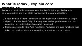 What is redux , explain core
principles.
Redux is a predictable state container for JavaScript apps. Redux acts
as a centralized store for state management in your application.
Single Source of Truth: The state of the application is stored in a single
object. State is Read-Only: The only way to change the state is to emit
an action, an object describing what happened.
Changes are made with Pure Functions: Reducers are pure functions that
take the previous state and an action, and return the next state.
 