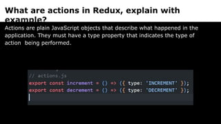 What are actions in Redux, explain with
example?
Actions are plain JavaScript objects that describe what happened in the
application. They must have a type property that indicates the type of
action being performed.
 