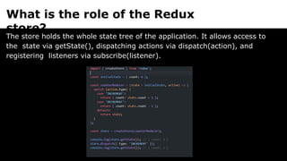 What is the role of the Redux
store?
The store holds the whole state tree of the application. It allows access to
the state via getState(), dispatching actions via dispatch(action), and
registering listeners via subscribe(listener).
 