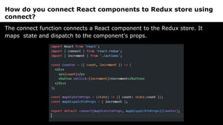 How do you connect React components to Redux store using
connect?
The connect function connects a React component to the Redux store. It
maps state and dispatch to the component's props.
 