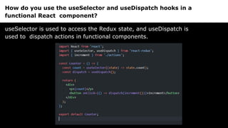 How do you use the useSelector and useDispatch hooks in a
functional React component?
useSelector is used to access the Redux state, and useDispatch is
used to dispatch actions in functional components.
 