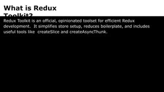 What is Redux
Toolkit?
Redux Toolkit is an official, opinionated toolset for efficient Redux
development. It simplifies store setup, reduces boilerplate, and includes
useful tools like createSlice and createAsyncThunk.
 