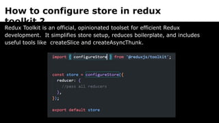 How to configure store in redux
toolkit ?
Redux Toolkit is an official, opinionated toolset for efficient Redux
development. It simplifies store setup, reduces boilerplate, and includes
useful tools like createSlice and createAsyncThunk.
 