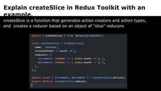 Explain createSlice in Redux Toolkit with an
example.
createSlice is a function that generates action creators and action types,
and creates a reducer based on an object of "slice" reducers.
 