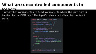 What are uncontrolled components in
React?
Uncontrolled components are React components where the form data is
handled by the DOM itself. The input's value is not driven by the React
state.
 