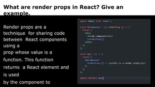 What are render props in React? Give an
example.
Render props are a
technique for sharing code
between React components
using a
prop whose value is a
function. This function
returns a React element and
is used
by the component to
 