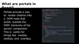 What are portals in
React?
Portals provide a way
to render children into
a DOM node that
exists outside the
DOM hierarchy of the
parent component.
This is useful for
things like modals,
tooltips, and overlays.
 