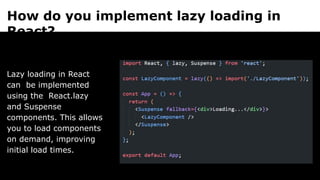 How do you implement lazy loading in
React?
Lazy loading in React
can be implemented
using the React.lazy
and Suspense
components. This allows
you to load components
on demand, improving
initial load times.
 
