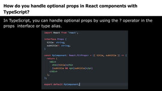 How do you handle optional props in React components with
TypeScript?
In TypeScript, you can handle optional props by using the ? operator in the
props interface or type alias.
 