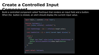 Create a Controlled Input
Component
Build a controlled component called TextInput that renders an input field and a button.
When the button is clicked, an alert should display the current input value.
 