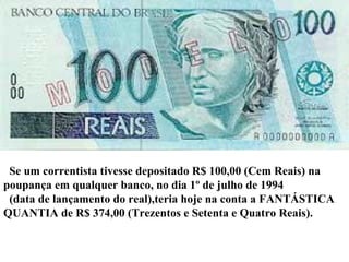 Se um correntista tivesse depositado R$ 100,00 (Cem Reais) na  poupança em qualquer banco, no dia 1º de julho de 1994  (data de lançamento do real),teria hoje na conta a FANTÁSTICA QUANTIA de R$ 374,00 (Trezentos e Setenta e Quatro Reais). 