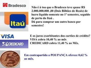 Não é à toa que o Bradesco teve quase R$ 2.000.000.000 ,00 (Dois Bilhões de Reais) de lucro liquido somente no 1º semestre, seguido de perto do Itaú . Dá para comprar um outro banco por semestre! E os juros exorbitantes dos cartões de crédito? VISA cobra 10,40 % ao mês CREDICARD cobra 11,40 % ao Mês. Em contrapartida a POUPANÇA oferece 0,62 % ao mês. 