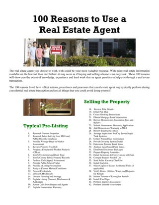 100 Reasons to Use a
Real Estate Agent
The real estate agent you choose to work with could be your most valuable resource. With more real estate information
available on the Internet than ever before, it may seem as if buying and selling a home is an easy task. These 100 reasons
will show you the extent of knowledge, experience and hard work that an agent provides to help you through a real estate
transaction.
The 100 reasons listed here reflect actions, procedures and processes that a real estate agent may typically perform during
a residential real estate transaction and are all things that you could avoid doing yourself!
Typical Pre-Listing
1. Research Current Properties
2. Research Sales Activity from MLS and
Public Records Databases
3. Provide Average Days on Market
Assessment
4. Review Property Tax Roll
5. Prepare a Comparable Market Analysis
(CMA)
6. Verify Ownership and Deed Type
7. Verify County Public Property Records
8. Perform Curb Appeal Assessment
9. Provide Public School Value
10. Provide a Listing Presentation
11. Analyze Current Market Conditions
12. Present Credentials
13. Deliver CMA Results
14. Discuss Planning and Strategy
15. Explain Listing Contract, Disclosures &
Addendum
16. Screen Calls from Buyers and Agents
17. Explain Homeowner Warranty
Selling the Property
18. Review Title Details
19. Order Plat Map
20. Create Showing Instructions
21. Obtain Mortgage Loan Information
22. Review Homeowner Association Fees and
Bylaws
23. Submit Homeowner Warranty Application
24. Add Homeowner Warranty in MLS
25. Review Electricity Details
26. Arrange Inspections for City Sewer/Septic
Tank Systems
27. Collect Natural Gas Information
28. Provide Security System Status
29. Determine Termite Bond Status
30. Analyze Lead-based Paint Status
31. Distribute Disclosure Packages
32. Prepare Property Amenities
33. Detail Inclusions & Conveyances with Sale
34. Compile Repairs Needed List
35. Send Seller Vacancy Checklist
36. Install Lockbox
37. Make Copies of Leases for Rental Units (if
applicable)
38. Verify Rents, Utilities, Water, and Deposits
for Rentals
39. Inform Tenants of Listing for Rentals
40. Install Yard Sign
41. Perform Interior Assessment
42. Perform Exterior Assessment
 