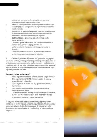 Con la licuadora funcionando a fuego lento, vierta lentamente la
mantequilla derretida caliente.
La salsa seguirá espesando a medida que se enfríe.
batidora, batir los huevos con la mantequilla de anacardo, la
leche de almendras, la grasa de tocino y el ajo.
Mezcle la sal, el bicarbonato de sodio y la harina de coco en
un tazón pequeño y luego vierta los ingredientes secos en la
mezcla húmeda.
Cubra cada gofre con una loncha de jamón, huevo escalfado,
un chorrito de salsa holandesa y unas cebolletas
Batir durante 30 segundos hasta que la masa esté completamente
incorporada, raspando el fondo del tazón para asegurarse de
obtener toda la mantequilla de anacardo pegajosa.
Doble el tocino picado y las cebolletas en la
masa a mano.
Licúa las yemas de huevo con el jugo de limón, la sal y
el pimentón.
Cocine sus gofres de acuerdo con las instrucciones de su
plancha para gofres y luego guárdelos en
un horno caliente hasta que esté listo para montar el
Benedict.
•
•
•
•
•
•
•
•
9
*
con mucho cuidado para asegurarse de que no se quemen. Esta masa no
tardará tanto en cocinarse como los waffles normales y probablemente
estará lista antes de que la luz indicadora se ponga verde. Una vez que el
vapor se detenga, es probable que estén listos. El mío tarda entre 30 y 45
segundos para cada lote. ***
Cada máquina es diferente, así que mira los gofres.
Proceso (salsa holandesa);
• Vierta agua hirviendo en una licuadora, luego cubra y
deje reposar durante 10 minutos. Vacíe el agua y
seque bien el recipiente.
Licúa durante unos 30 segundos hasta que la salsa se
espese y la mantequilla esté bien incorporada. los
*Si se pone demasiado espesa, caliéntela a fuego muy lento
hasta que se vuelva líquida (unos 10 segundos en el microondas y
un minuto a fuego lento). Tenga cuidado de no usar un calor
demasiado alto o sus huevos se revolverán y su mantequilla se
cuajará. ***
. . . . . . . . . . . . . . . . . . . . . . . . . . . . . . . . . . . . . . . . . . . . . . . . . . . .
 