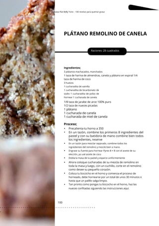 Okinawa Flat Belly Tonic - 100 recetas para quemar grasa
PLÁTANO REMOLINO DE CANELA
Raciones: 28 cuadrados
Ingredientes;
3 plátanos machacados, manchados
1 taza de harina de almendras, canela y plátano en espiral 1/4
taza de harina de coco
Coloca tu bizcocho en el horno y comienza el proceso de
horneado, debe hornearse por un total de unos 30 minutos o
hasta que un palillo salga limpio.
Tan pronto como pongas tu bizcocho en el horno, haz las
nueces confitadas siguiendo las instrucciones aquí.
3 huevos
1 cucharadita de vainilla
1 cucharadita de bicarbonato de
sodio 1 cucharadita de polvo de
hornear 1 cucharada de canela
En un tazón para mezclar separado, combine todos los
ingredientes del remolino y mezcle bien a mano.
Engrase su fuente para hornear Pyrex 8 × 8 con el aceite de su
elección, yo usé aceite de coco
Dobla la masa de tu pastel y esparce uniformemente
100
1/8 taza de jarabe de arce 100% puro
1/2 taza de nueces picadas
Ahora coloque cucharadas de su mezcla de remolino en
toda la masa y luego, con un cuchillo, corte en el remolino
como desee su pequeño corazón.
1 plátano
En un tazón, combine los primeros 8 ingredientes del
pastel y con su batidora de mano combine bien todos
los ingredientes, reserve
1 cucharada de canela
1 cucharada de miel de canela
Proceso;
•
•
•
•
•
•
•
•
Precalienta tu horno a 350
. . . . . . . . . . . . . . . . . . . . . . . . . . . . . . . . . . . . . . . . . . . . . . . . . .
.
 