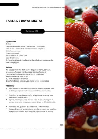 1 3⁄4 tazas de almendras, nueces o nueces crudas 1 cucharada de
aceite de coco o mantequilla de animales alimentados con pasto 5
dátiles frescos, sin hueso
Pizca de nuez moscada
Pique finamente las nueces en un procesador de alimentos, agregue el aceite,
los dátiles y las especias, mezcle hasta que estén finas y desmenuzables.
Okinawa Flat Belly Tonic - 100 recetas para quemar grasa
TARTA DE BAYAS MIXTAS
Porciones: 8-10
Hornee a 350 grados F durante unos 10-12 minutos.
4-5 tazas (alrededor de 1 cuarto de galón) moras, cerezas,
arándanos, fresas o frambuesas orgánicas frescas o
congeladas (cualquier combinación es excelente)
103
Relleno;
Ingredientes;
Transfiera la mezcla a un tazón, agregue miel y mezcle para
formar una bola de masa.
Corteza;
Engrase un molde para pastel de 9 ”con aceite de coco o mantequilla de
animales alimentados con pastura y esparza la masa en el fondo del molde.
2 cucharaditas de canela Una
pizca de sal marina
Agregue 2 tazas de las bayas junto con el arrurruz en una licuadora,
agregue 2 cucharadas. agua o jugo de bayas, mezcle en un puré.
1-2 cucharadas de miel cruda (lo suficiente para que la
masa se pegue)
3 cucharadas de miel cruda 1
1⁄2 cucharadas de arrurruz
2 cucharadas de agua o jugo si usa bayas congeladas
Proceso;
•
•
•
•
•
. . . . . . . . . . . . . . . . . . . . . . . . . . . . . . . . . . . . . . . . . . . . . . . . . . . .
 